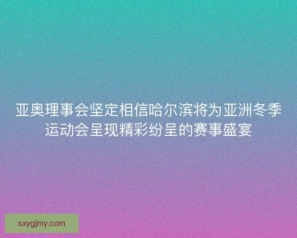 亚奥理事会坚定相信哈尔滨将为亚洲冬季运动会呈现精彩纷呈的赛事盛宴