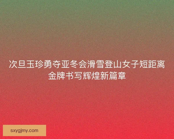 次旦玉珍勇夺亚冬会滑雪登山女子短距离金牌书写辉煌新篇章