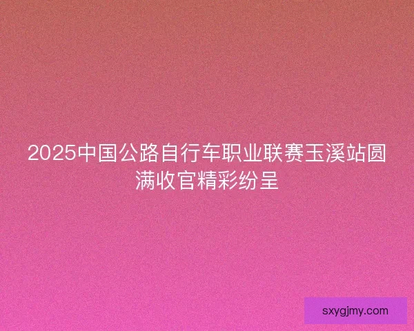 2025中国公路自行车职业联赛玉溪站圆满收官精彩纷呈
