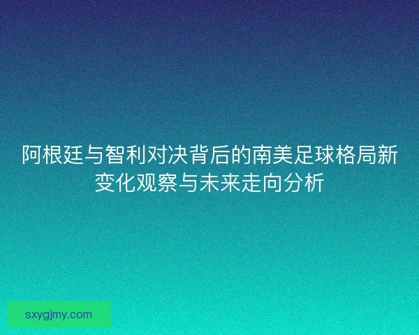 阿根廷与智利对决背后的南美足球格局新变化观察与未来走向分析