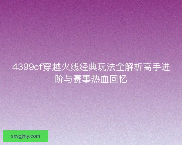 4399cf穿越火线经典玩法全解析高手进阶与赛事热血回忆