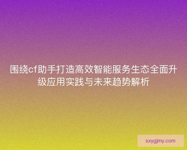 围绕cf助手打造高效智能服务生态全面升级应用实践与未来趋势解析